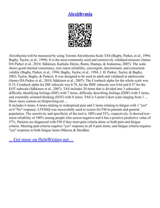 Alexithymia
Alexithymia will be measured by using Toronto Alexithymia Scale TAS (Bagby, Parker, et al., 1994;
Bagby, Taylor, et al., 1994). It is the most commonly used and extensively validated measure (James
DA Parker et al., 2010; Säkkinen, Kaltiala–Heino, Ranta, Haataja, & Joukamaa, 2007). The scale
shows good internal consistency, test–retest reliability, convergent, discriminant, and concurrent
validity (Bagby, Parker, et al., 1994; Bagby, Taylor, et al., 1994; J. D. Parker, Taylor, & Bagby,
2003; Taylor, Bagby, & Parker). It was designed to be used in adult and validated in adolescents
(James DA Parker et al., 2010; Säkkinen et al., 2007). The Cronbach alpha for the whole scale was
0.73; Cronbach alpha for DIF subscale was 0.78, for the DDF subscale was 0.64 and 0.57 for the
EOT subscale (Säkkinen et al., 2007). TAS includes 20 items that is divided into 3 subscales:
difficulty identifying feelings (DIF) with 7 items, difficulty describing feelings (DDF) with 5 items,
and externally oriented thinking (EOT) with 8 items. TAS is 5 point Likert scale ranging from 1 ...
Show more content on Helpwriting.net ...
It includes 6 items, 4 items relating to widespread pain and 2 items relating to fatigue with 1 "yes"
or 0 "No" response. LFESSQ was successfully used to screen for FM in patients and general
population. The sensitivity and specificity of the tool is 100% and 53%, respectively. It showed test–
retest reliability of 100% among people who screen negative and it has a positive predictive value of
57%. Patients are diagnosed with FM if they meet pain criteria alone or both pain and fatigue
criteria. Meeting pain criteria requires "yes" response to all 4 pain items; and fatigue criteria requires
"yes" response to both fatigue items (Marcus & Deodhar,
... Get more on HelpWriting.net ...
 