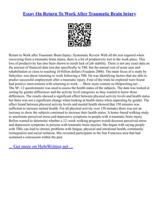 Essay On Return To Work After Traumatic Brain Injury
Return to Work after Traumatic Brain Injury: Systematic Review With all the rest required when
recovering from a traumatic brain injury, there is a lot of productivity lost in the work place. This
loss of productivity has also been shown to result lack of job stability. There is not any exact data on
the amount of financial data lost due specifically to TBI, but the annual cost of acute care and
rehabilitation as close to reaching 10 billion dollars (Vuadens 2006). The main focus of a study by
Saltychev was about returning to work following a TBI. He was identifying factors that are able to
predict successful employment after a traumatic injury. Four of the trials he explored were found
had positive interventions with returning to work. ... Show more content on Helpwriting.net ...
The SF–12 questionnaire was used to assess the health status of the subjects. The data was looked at
sorting by gender differences and the activity level categories as they wanted to know these
differences. The results showed a significant effect between physical activity levels and health status
but there was not a significant change when looking at health status when separating by gender. The
effect found between physical activity levels and mental health showed that 150 minutes was
sufficient to increase mental health. For all physical activity over 150 minutes there was not an
increase to show the subjects continued to increase their health status. A home–based walking study
to ameliorate perceived stress and depressive symptoms in people with a traumatic brain injury
Bellon wanted to determine whether a 12–week walking program would decrease perceived stress
and depression symptoms in persons with traumatic brain injuries. She began with saying people
with TBIs can lead to chronic problems with fatigue, physical and emotional health, community
reintegration and social isolation. She recruited participants in the San Francisco area that had
sustained a concussion within the past
... Get more on HelpWriting.net ...
 
