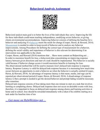 Behavioral Analysis Assignment
Behavioral analyst main goal is to better the lives of the individuals they serve. Improving the life
for these individuals could mean teaching independence, modifying severe behavior, or giving
clients environmental accommodations. Improving behavior consists of defining the baseline for a
behavior and analyzing if a behavior meets the needs for change (Cooper, Heron, & Heward, 2014).
Measurement is needed in order to keep record of behavior and to analyze any behavior
improvements. Among Procedures for defining the correct type of measurement for a behavior,
defining the social validity and importance of behavior is also relevant for determining if an
intervention was applicable to the client.
Cooper, Heron, and Heward (2014) mentions that ... Show more content on Helpwriting.net ...
In order to maximize benefit for Jose, a behavioral plan concentrating on improving response
latency between given directions and start of a task should be implemented. This behavior is socially
valid because if behavior change occurs it would maximize benefits in learning for Jose.
The observational method that will be used to measure Jose's delayed task response is response
latency. Response Latency is valid for delayed task response because it is measuring how much time
occurs between an opportunity to emit a behavior an when the behavior is actually emitted (Cooper,
Heron, & Heward, 2014). An advantage of response latency is that mean, media, and rage can be
reported per observational period (Cooper, Heron, & Heward, 2014). A disadvantage of response
latency is that a prompt is needed to get the desired behavior and prompt fading would be necessary
after sometime.
Delayed task response consists of Jose taking more than one minute to start on a task that involves
learning or completing chores. Delayed task response does not occur on desirable events with Jose,
therefore, it is important to focus on delayed task response among chores and learning activities at
home and in school. Jose should be rewarded immediately with a token if he exhibits starting on a
task under his baseline time of ten
... Get more on HelpWriting.net ...
 