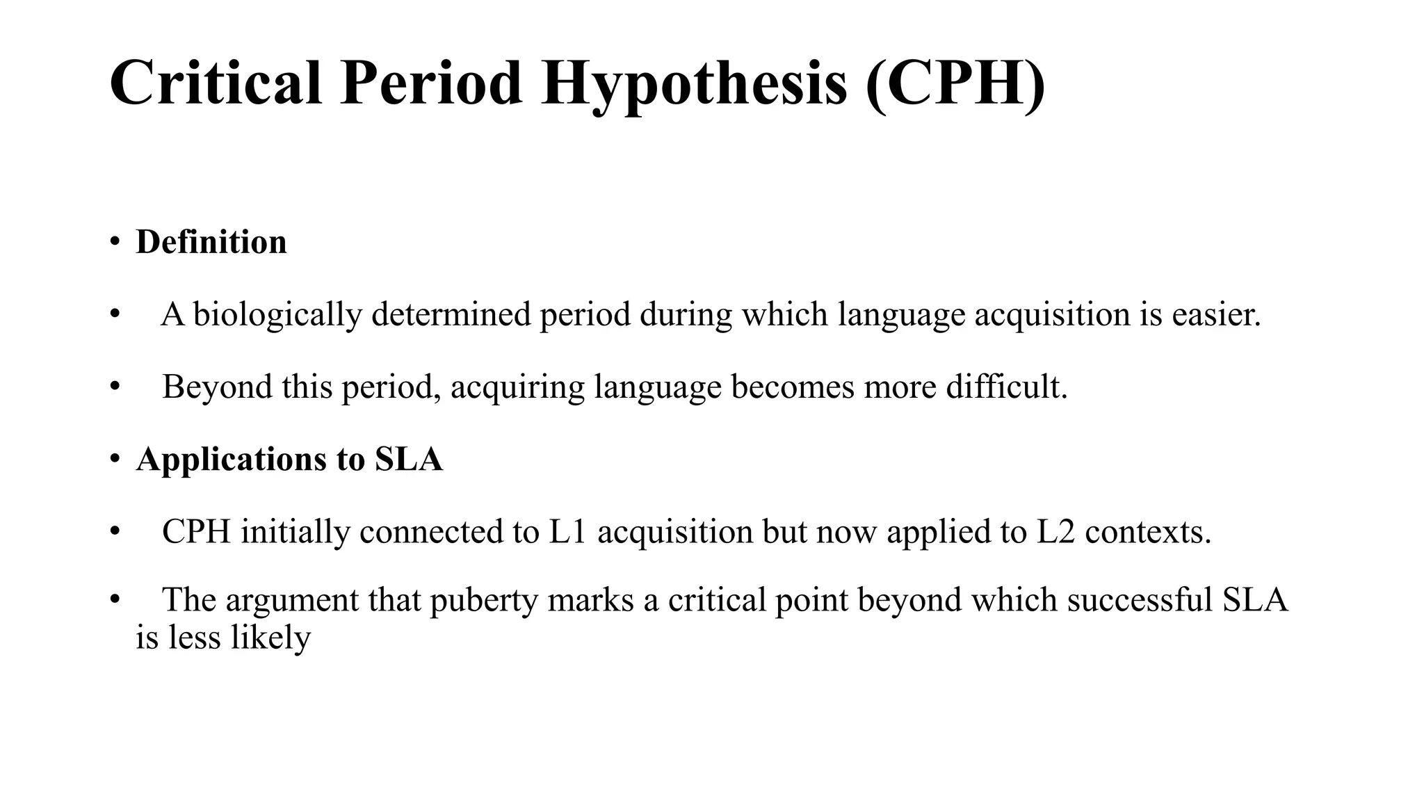 Critical Period Hypothesis (CPH)
• Definition
• A biologically determined period during which language acquisition is easier.
• Beyond this period, acquiring language becomes more difficult.
• Applications to SLA
• CPH initially connected to L1 acquisition but now applied to L2 contexts.
• The argument that puberty marks a critical point beyond which successful SLA
is less likely
 