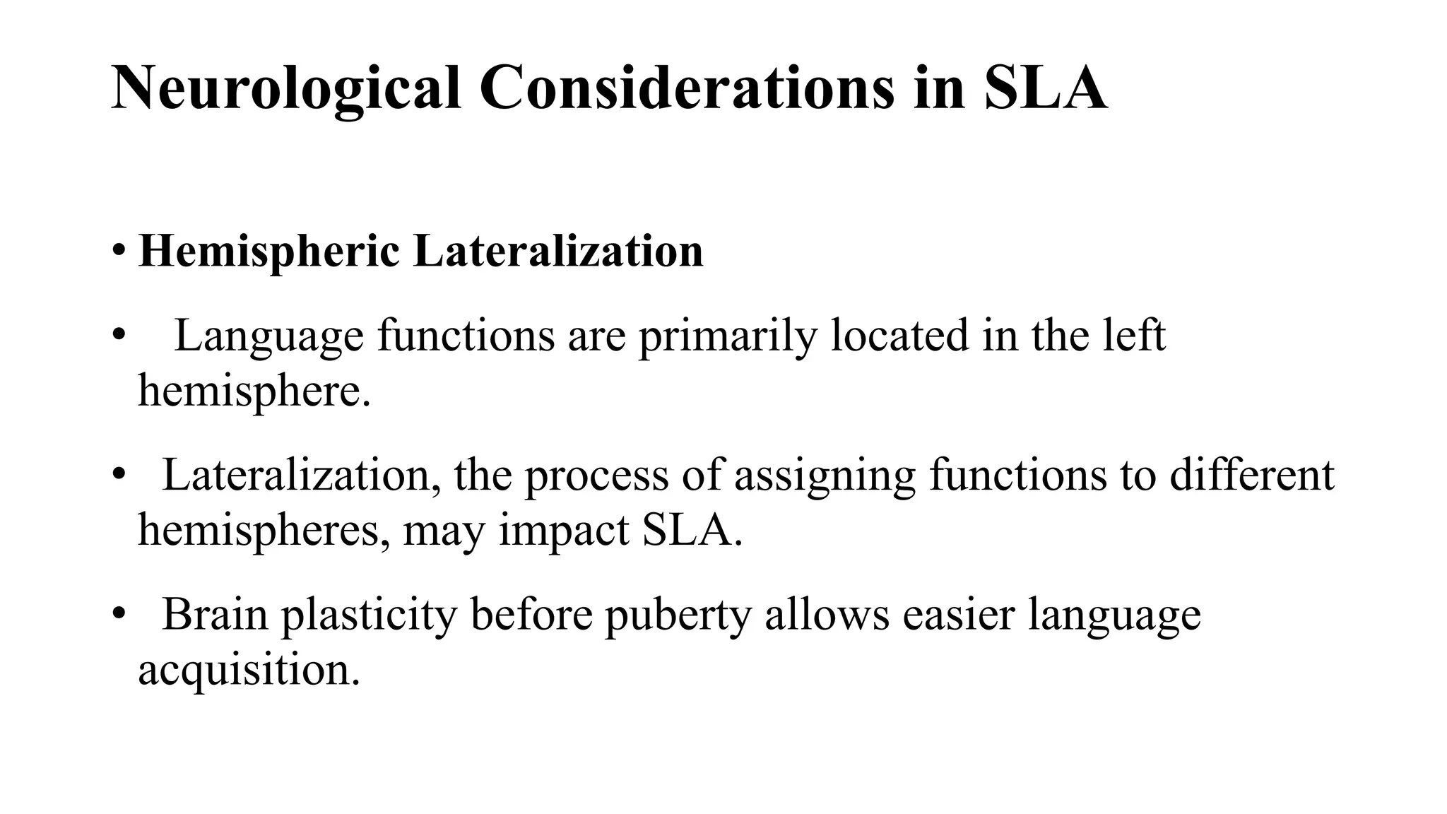 Neurological Considerations in SLA
• Hemispheric Lateralization
• Language functions are primarily located in the left
hemisphere.
• Lateralization, the process of assigning functions to different
hemispheres, may impact SLA.
• Brain plasticity before puberty allows easier language
acquisition.
 