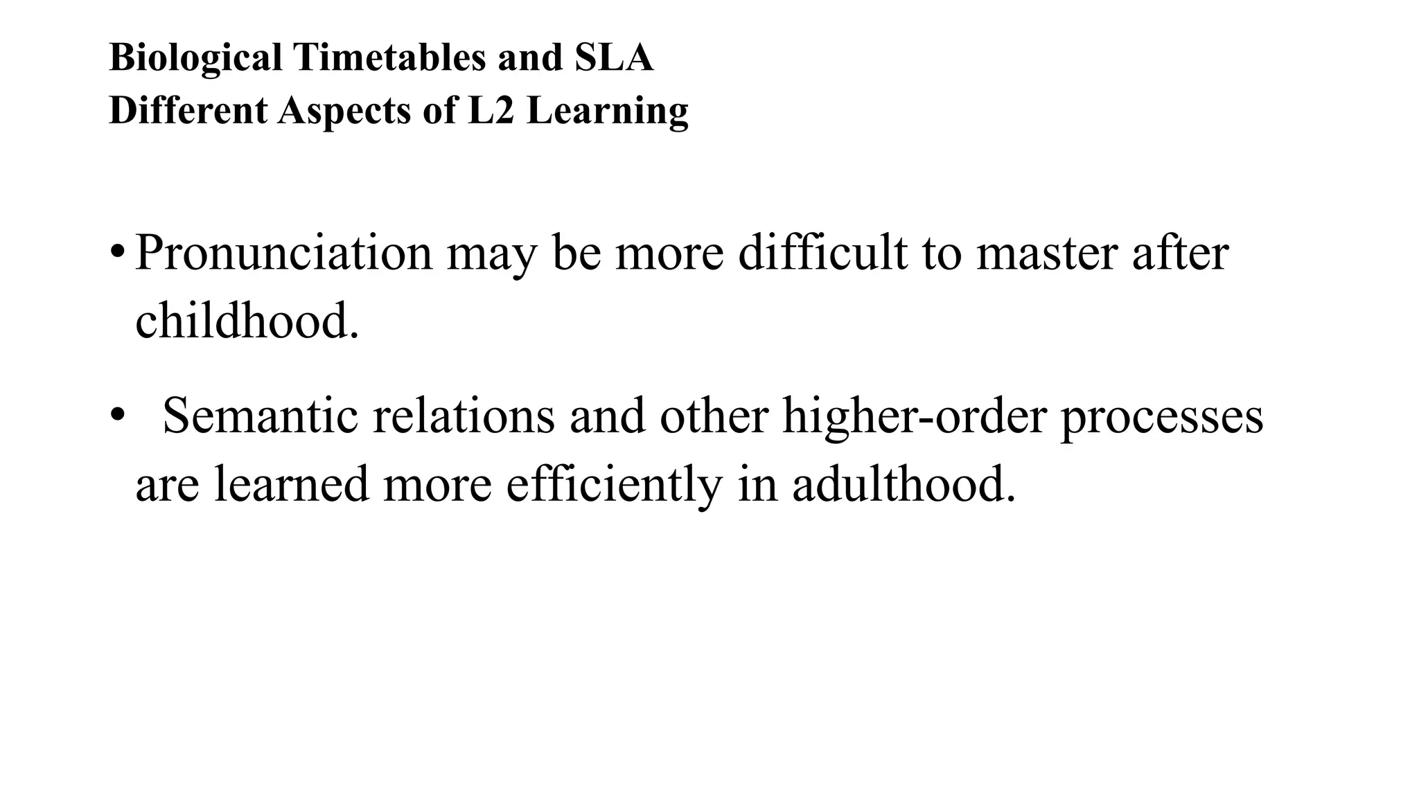 Biological Timetables and SLA
Different Aspects of L2 Learning
• Pronunciation may be more difficult to master after
childhood.
• Semantic relations and other higher-order processes
are learned more efficiently in adulthood.
 
