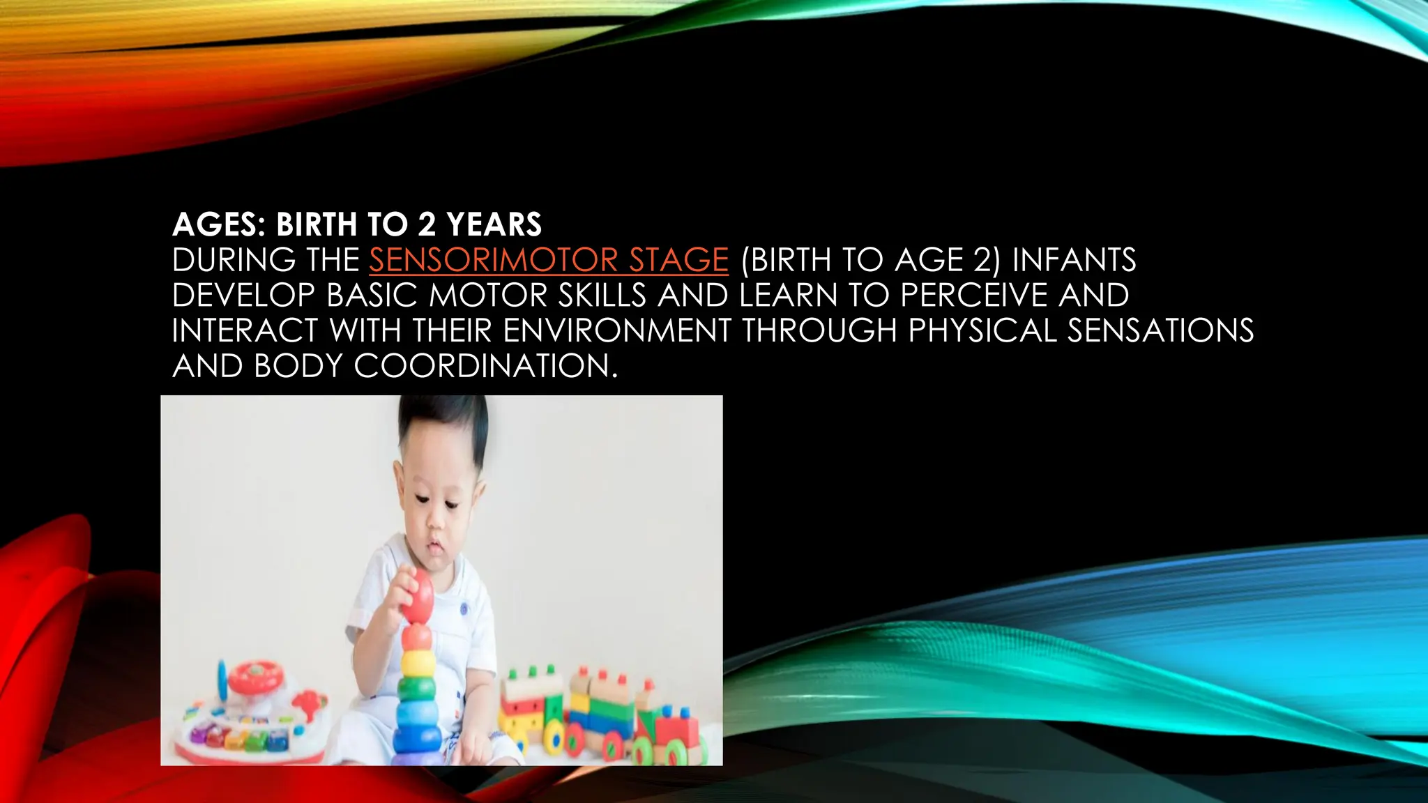 AGES: BIRTH TO 2 YEARS
DURING THE SENSORIMOTOR STAGE (BIRTH TO AGE 2) INFANTS
DEVELOP BASIC MOTOR SKILLS AND LEARN TO PERCEIVE AND
INTERACT WITH THEIR ENVIRONMENT THROUGH PHYSICAL SENSATIONS
AND BODY COORDINATION.
 