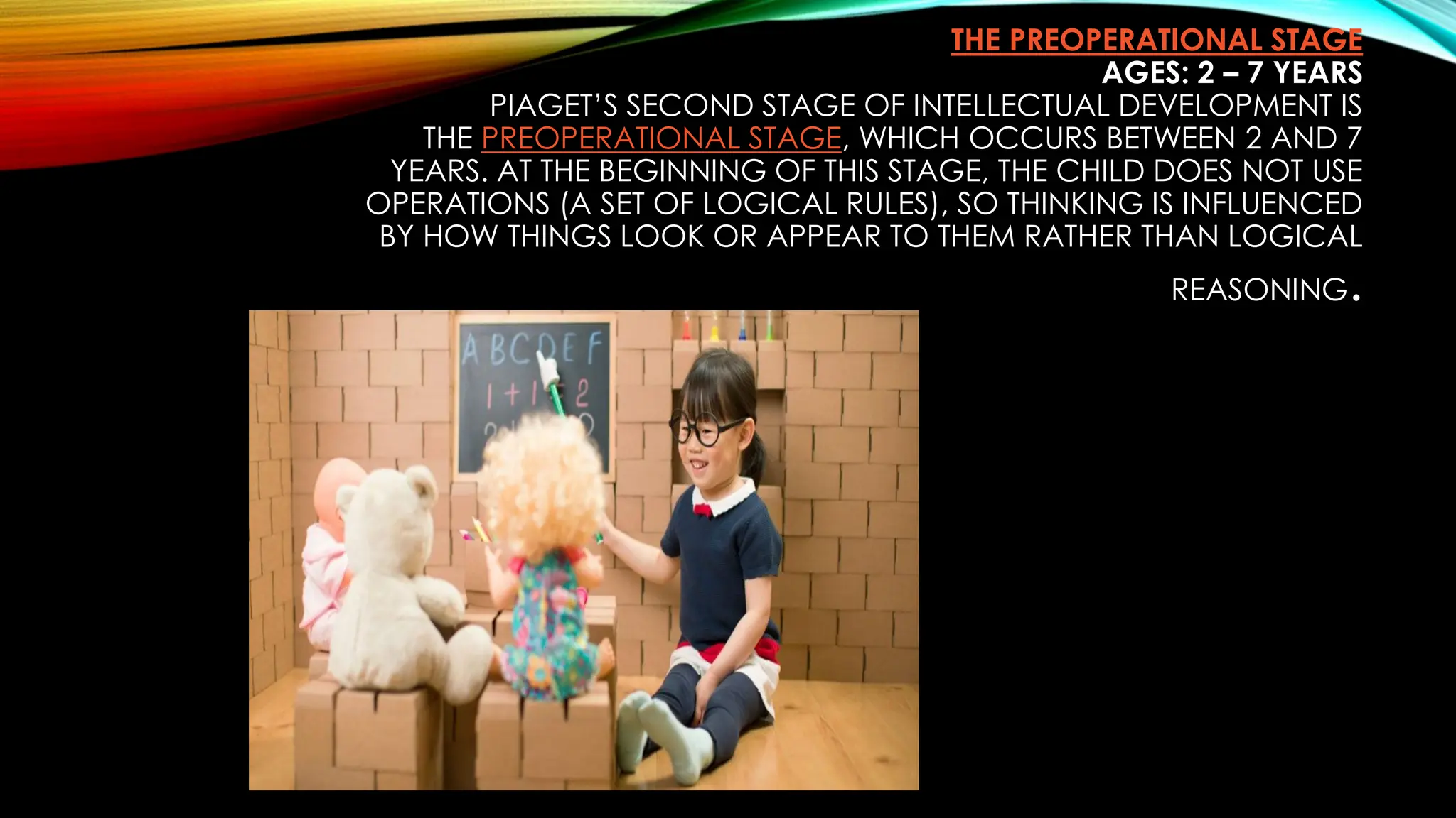 THE PREOPERATIONAL STAGE
AGES: 2 – 7 YEARS
PIAGET’S SECOND STAGE OF INTELLECTUAL DEVELOPMENT IS
THE PREOPERATIONAL STAGE, WHICH OCCURS BETWEEN 2 AND 7
YEARS. AT THE BEGINNING OF THIS STAGE, THE CHILD DOES NOT USE
OPERATIONS (A SET OF LOGICAL RULES), SO THINKING IS INFLUENCED
BY HOW THINGS LOOK OR APPEAR TO THEM RATHER THAN LOGICAL
REASONING.
 