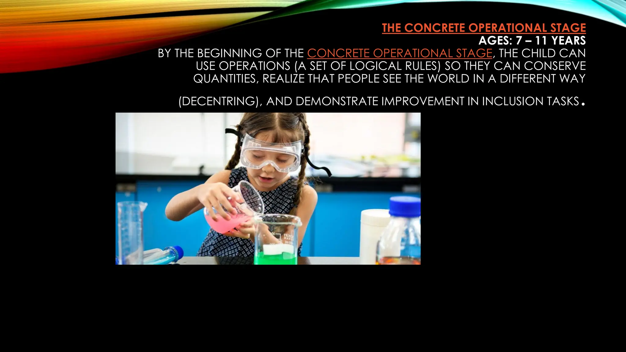 THE CONCRETE OPERATIONAL STAGE
AGES: 7 – 11 YEARS
BY THE BEGINNING OF THE CONCRETE OPERATIONAL STAGE, THE CHILD CAN
USE OPERATIONS (A SET OF LOGICAL RULES) SO THEY CAN CONSERVE
QUANTITIES, REALIZE THAT PEOPLE SEE THE WORLD IN A DIFFERENT WAY
(DECENTRING), AND DEMONSTRATE IMPROVEMENT IN INCLUSION TASKS.
 