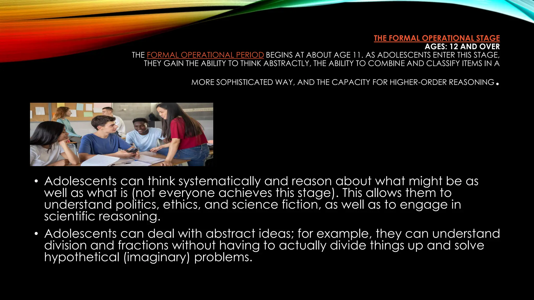 THE FORMAL OPERATIONAL STAGE
AGES: 12 AND OVER
THE FORMAL OPERATIONAL PERIOD BEGINS AT ABOUT AGE 11. AS ADOLESCENTS ENTER THIS STAGE,
THEY GAIN THE ABILITY TO THINK ABSTRACTLY, THE ABILITY TO COMBINE AND CLASSIFY ITEMS IN A
MORE SOPHISTICATED WAY, AND THE CAPACITY FOR HIGHER-ORDER REASONING.
• Adolescents can think systematically and reason about what might be as
well as what is (not everyone achieves this stage). This allows them to
understand politics, ethics, and science fiction, as well as to engage in
scientific reasoning.
• Adolescents can deal with abstract ideas; for example, they can understand
division and fractions without having to actually divide things up and solve
hypothetical (imaginary) problems.
 