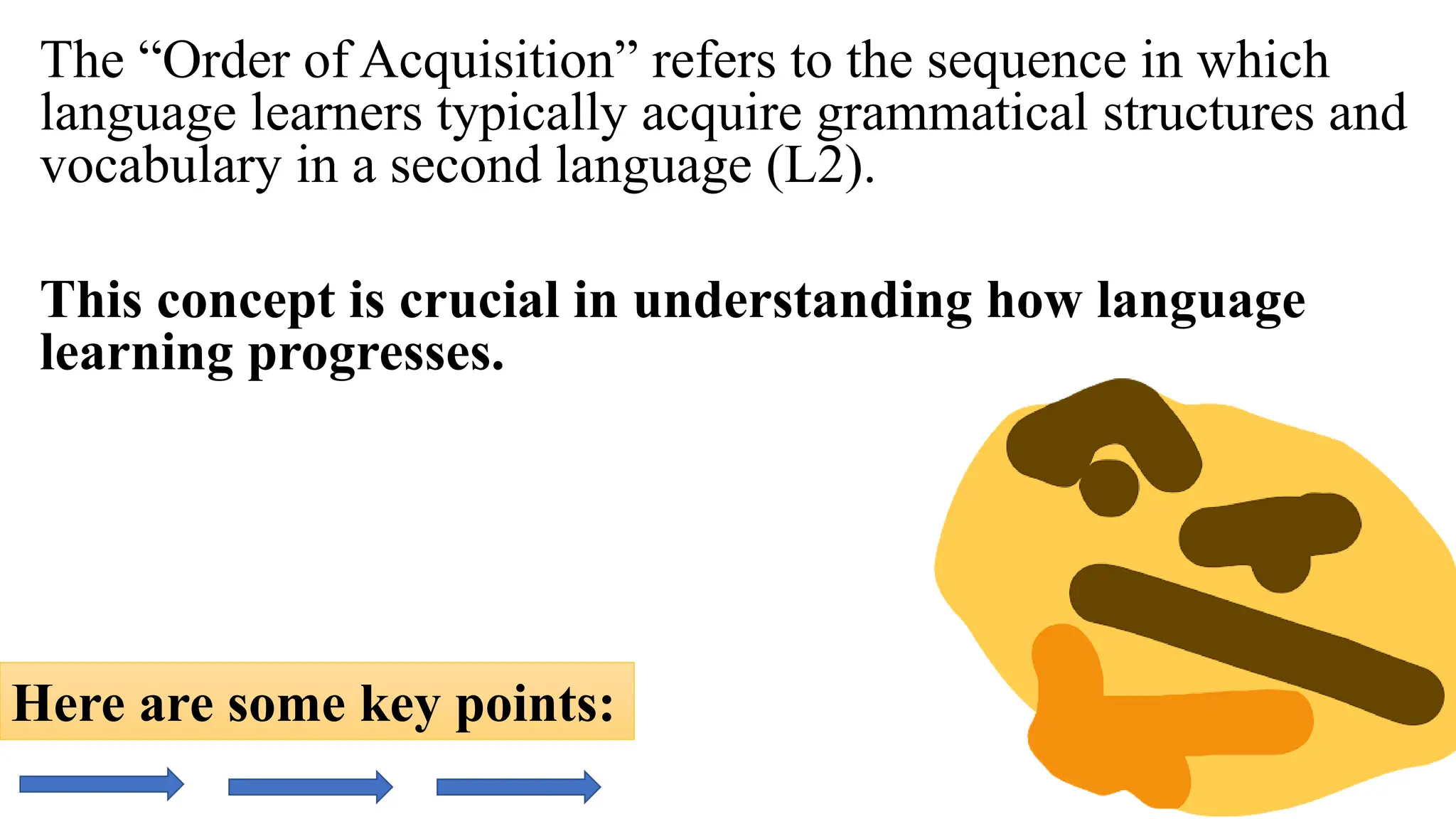 The “Order of Acquisition” refers to the sequence in which
language learners typically acquire grammatical structures and
vocabulary in a second language (L2).
This concept is crucial in understanding how language
learning progresses.
Here are some key points:
 