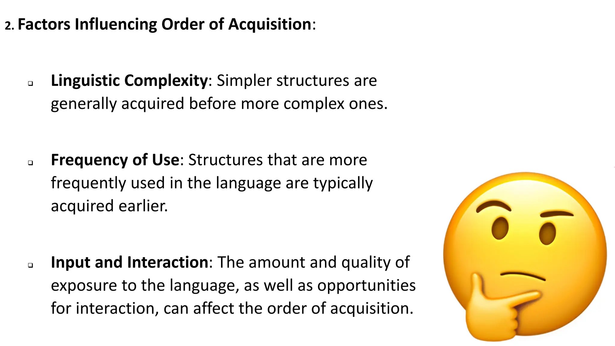 2. Factors Influencing Order of Acquisition:
❑ Linguistic Complexity: Simpler structures are
generally acquired before more complex ones.
❑ Frequency of Use: Structures that are more
frequently used in the language are typically
acquired earlier.
❑ Input and Interaction: The amount and quality of
exposure to the language, as well as opportunities
for interaction, can affect the order of acquisition.
 