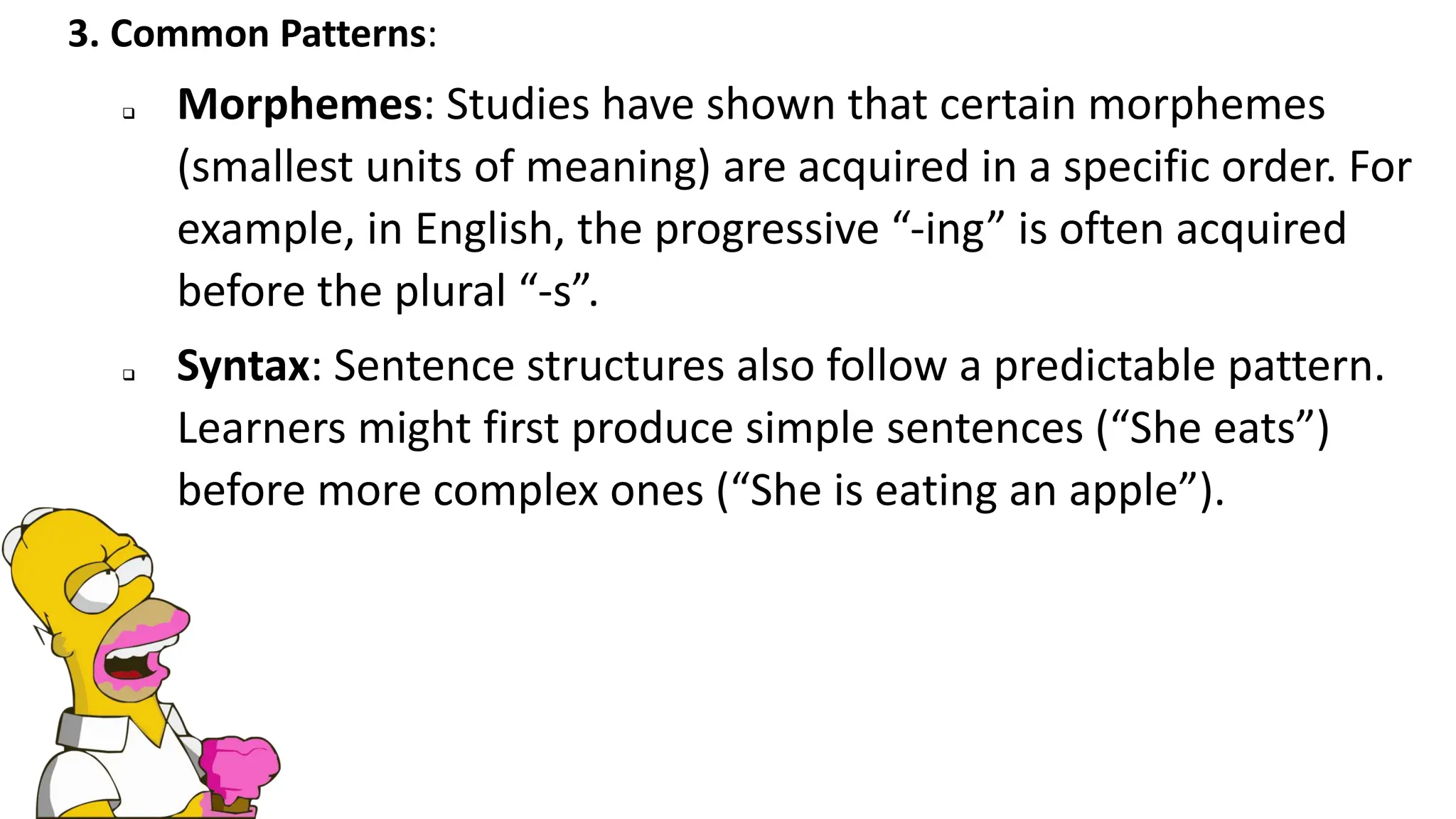 3. Common Patterns:
❑ Morphemes: Studies have shown that certain morphemes
(smallest units of meaning) are acquired in a specific order. For
example, in English, the progressive “-ing” is often acquired
before the plural “-s”.
❑ Syntax: Sentence structures also follow a predictable pattern.
Learners might first produce simple sentences (“She eats”)
before more complex ones (“She is eating an apple”).
 