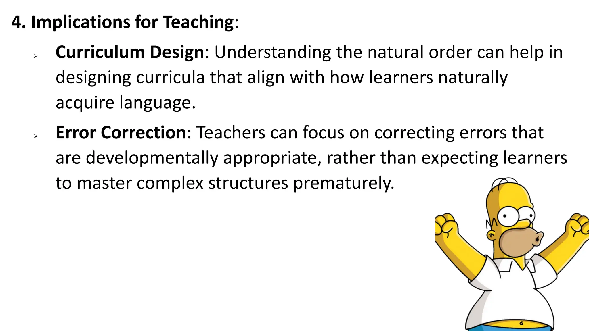 4. Implications for Teaching:
➢ Curriculum Design: Understanding the natural order can help in
designing curricula that align with how learners naturally
acquire language.
➢ Error Correction: Teachers can focus on correcting errors that
are developmentally appropriate, rather than expecting learners
to master complex structures prematurely.
 
