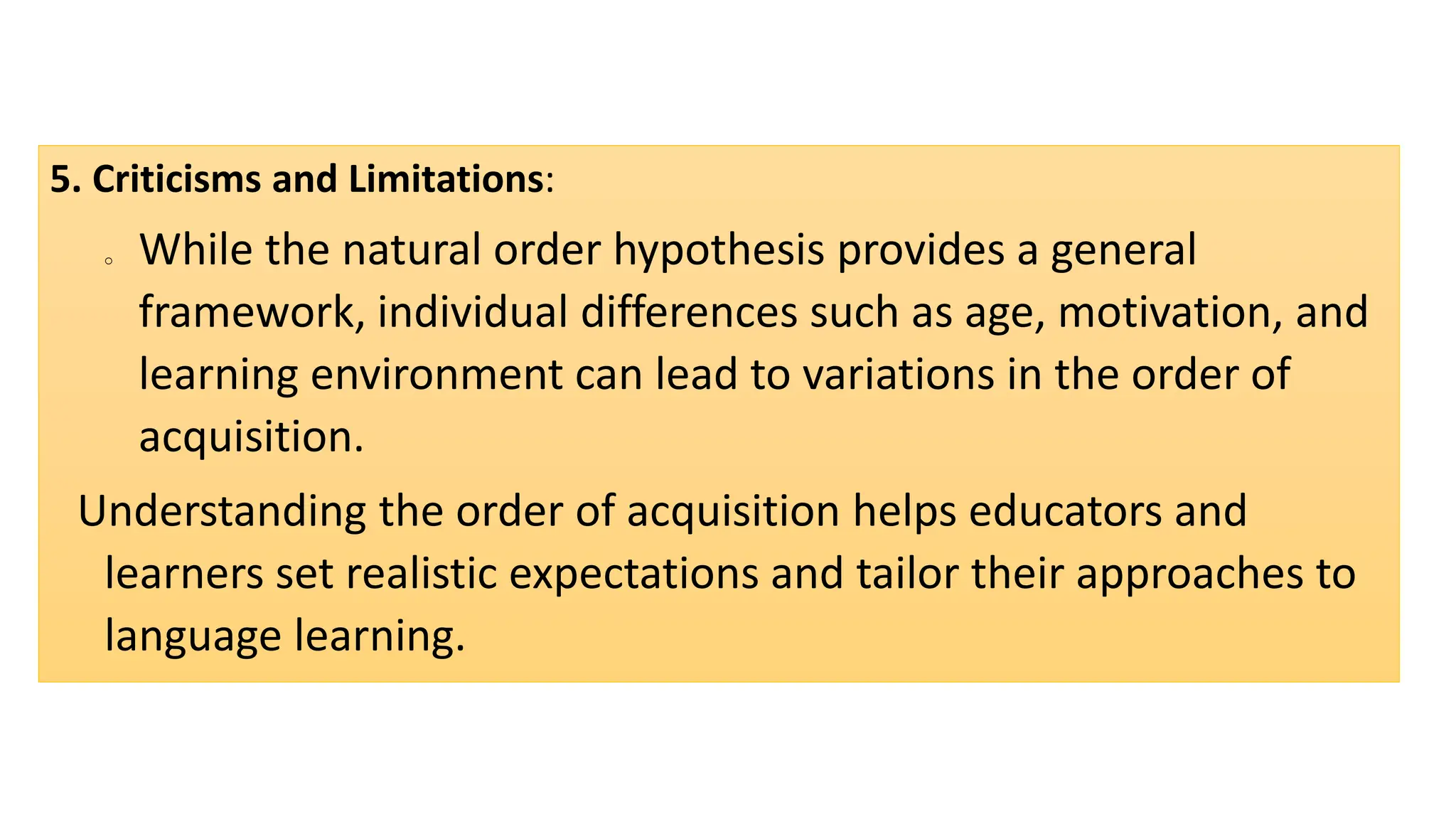 5. Criticisms and Limitations:
o While the natural order hypothesis provides a general
framework, individual differences such as age, motivation, and
learning environment can lead to variations in the order of
acquisition.
Understanding the order of acquisition helps educators and
learners set realistic expectations and tailor their approaches to
language learning.
 