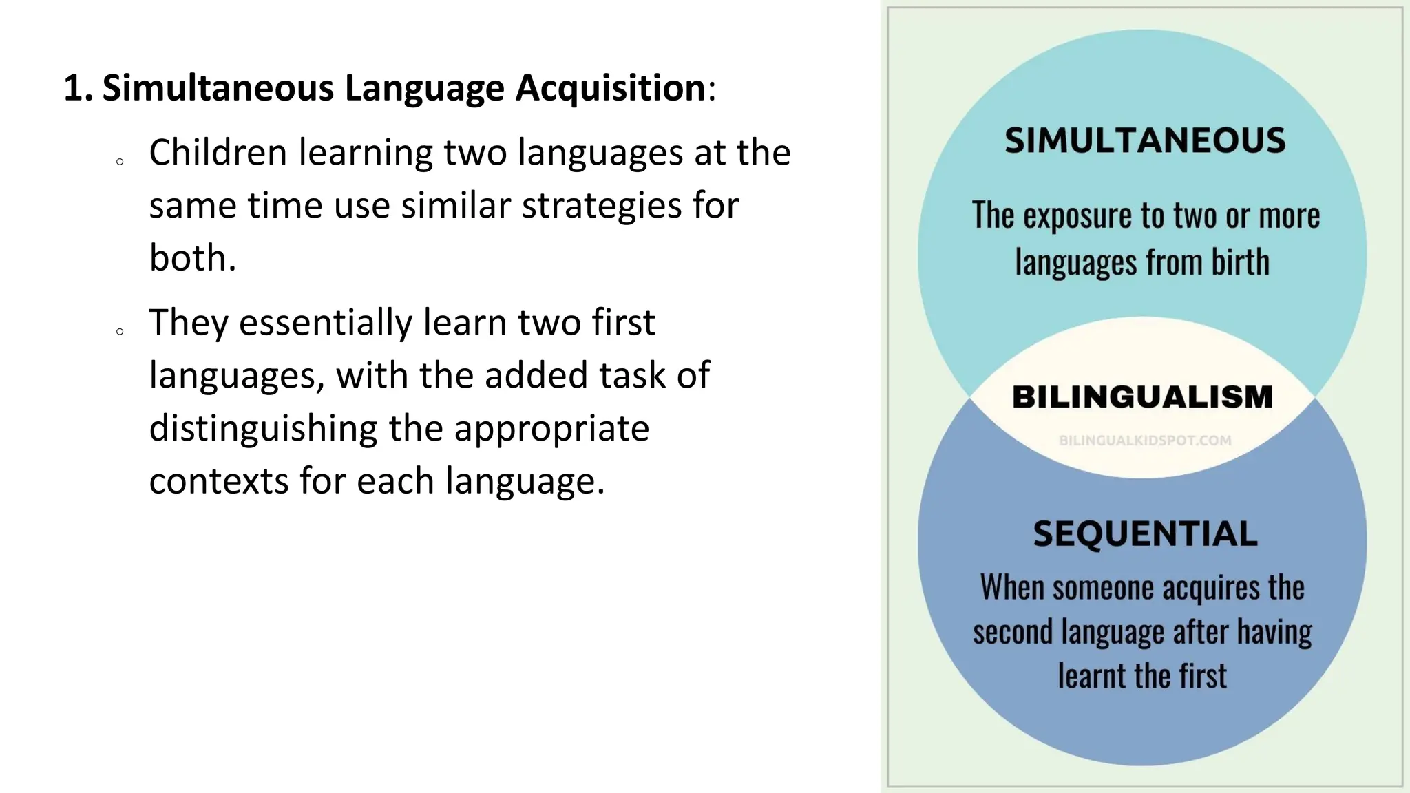 1. Simultaneous Language Acquisition:
o Children learning two languages at the
same time use similar strategies for
both.
o They essentially learn two first
languages, with the added task of
distinguishing the appropriate
contexts for each language.
 