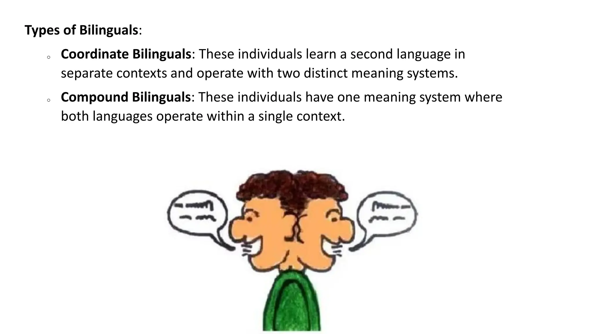 Types of Bilinguals:
o Coordinate Bilinguals: These individuals learn a second language in
separate contexts and operate with two distinct meaning systems.
o Compound Bilinguals: These individuals have one meaning system where
both languages operate within a single context.
 