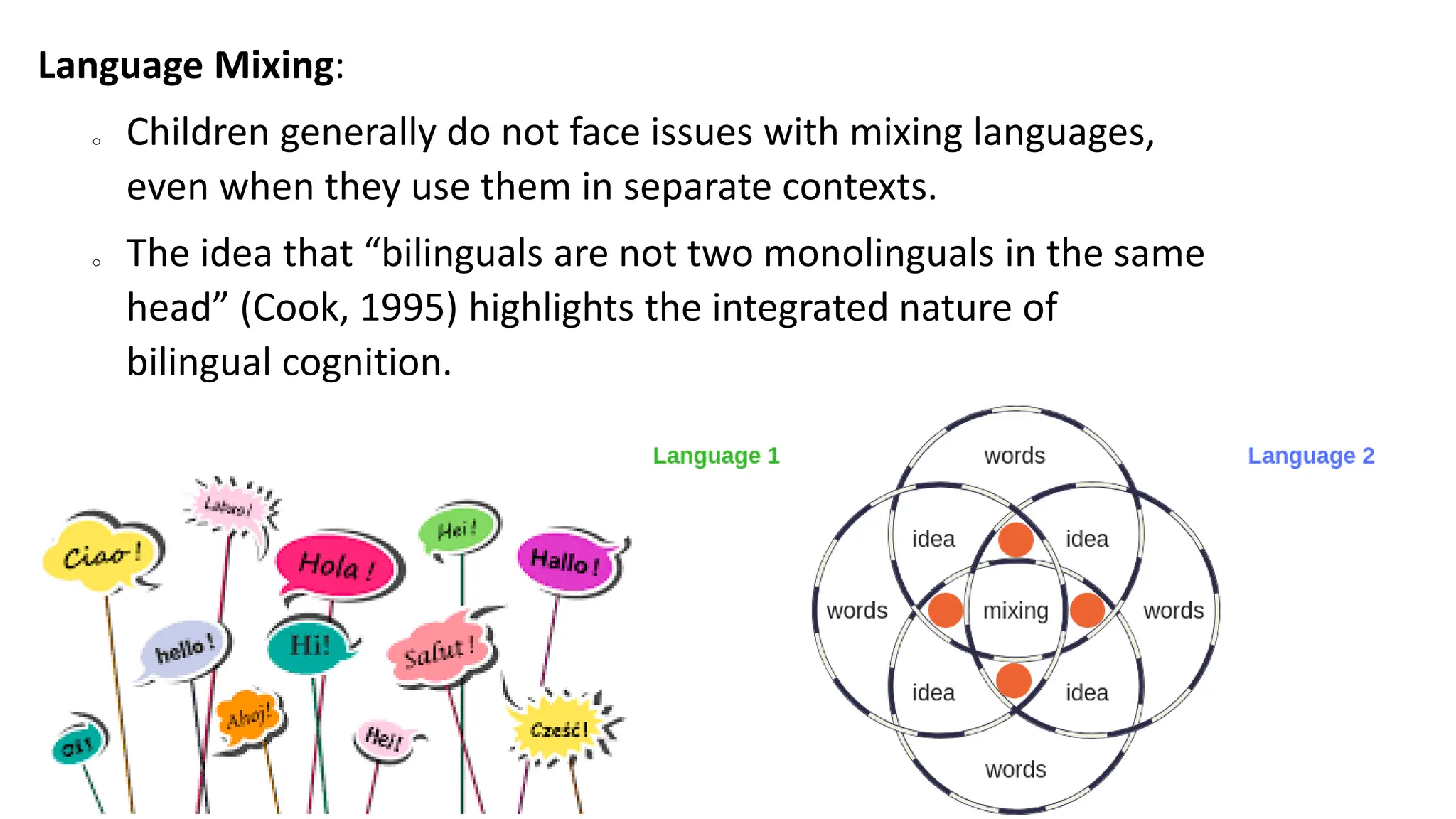 Language Mixing:
o Children generally do not face issues with mixing languages,
even when they use them in separate contexts.
o The idea that “bilinguals are not two monolinguals in the same
head” (Cook, 1995) highlights the integrated nature of
bilingual cognition.
 