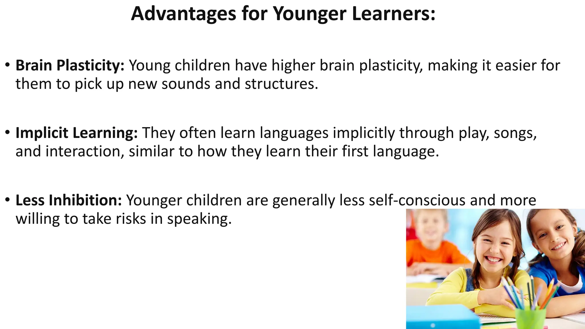 Advantages for Younger Learners:
• Brain Plasticity: Young children have higher brain plasticity, making it easier for
them to pick up new sounds and structures.
• Implicit Learning: They often learn languages implicitly through play, songs,
and interaction, similar to how they learn their first language.
• Less Inhibition: Younger children are generally less self-conscious and more
willing to take risks in speaking.
 
