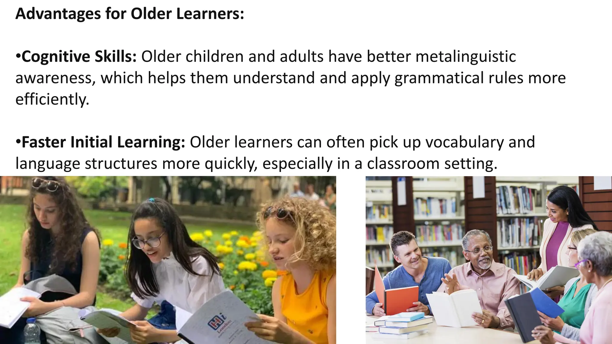 Advantages for Older Learners:
•Cognitive Skills: Older children and adults have better metalinguistic
awareness, which helps them understand and apply grammatical rules more
efficiently.
•Faster Initial Learning: Older learners can often pick up vocabulary and
language structures more quickly, especially in a classroom setting.
 