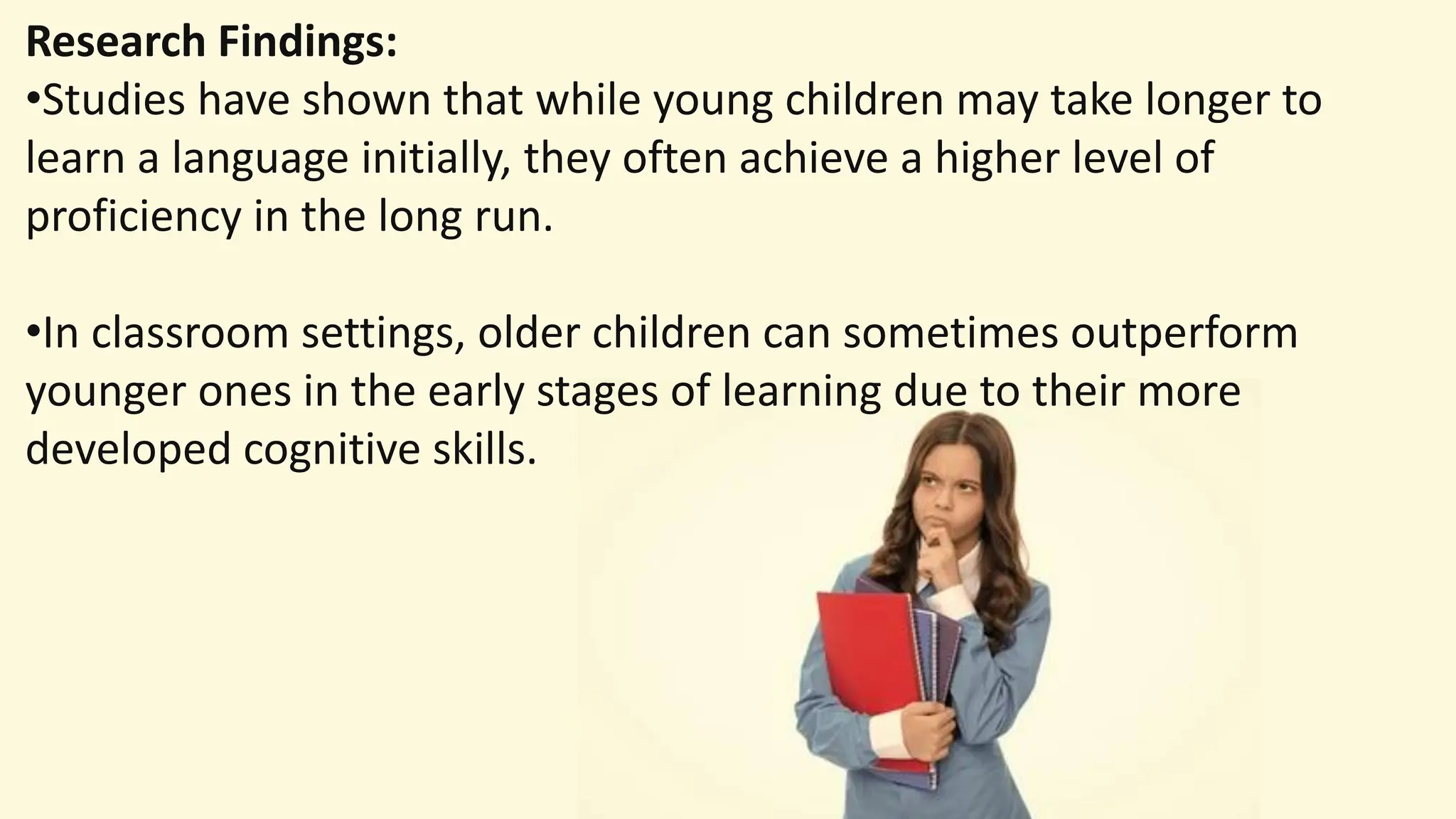 Research Findings:
•Studies have shown that while young children may take longer to
learn a language initially, they often achieve a higher level of
proficiency in the long run.
•In classroom settings, older children can sometimes outperform
younger ones in the early stages of learning due to their more
developed cognitive skills.
 