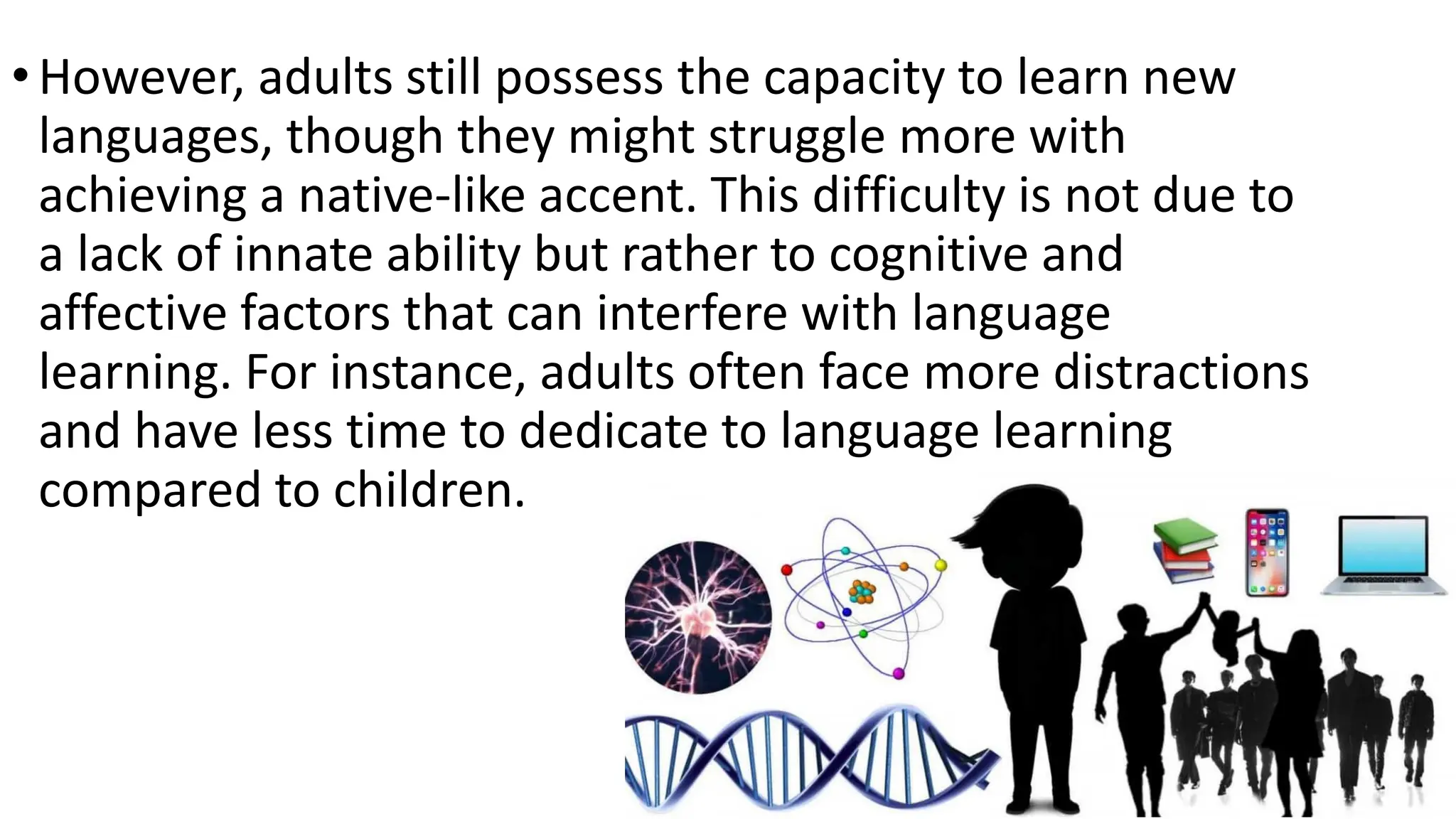 •However, adults still possess the capacity to learn new
languages, though they might struggle more with
achieving a native-like accent. This difficulty is not due to
a lack of innate ability but rather to cognitive and
affective factors that can interfere with language
learning. For instance, adults often face more distractions
and have less time to dedicate to language learning
compared to children.
 
