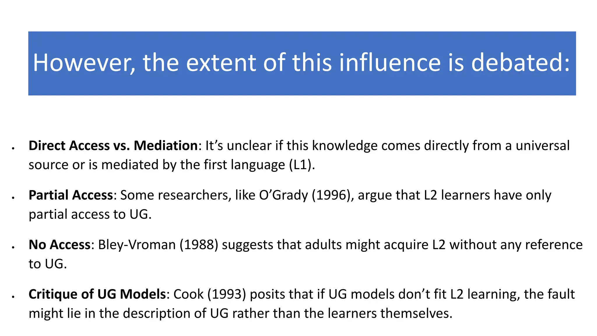 However, the extent of this influence is debated:
• Direct Access vs. Mediation: It’s unclear if this knowledge comes directly from a universal
source or is mediated by the first language (L1).
• Partial Access: Some researchers, like O’Grady (1996), argue that L2 learners have only
partial access to UG.
• No Access: Bley-Vroman (1988) suggests that adults might acquire L2 without any reference
to UG.
• Critique of UG Models: Cook (1993) posits that if UG models don’t fit L2 learning, the fault
might lie in the description of UG rather than the learners themselves.
 