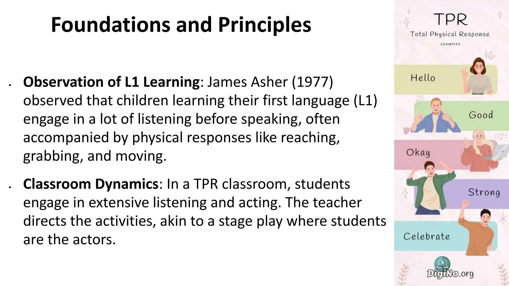 Foundations and Principles
• Observation of L1 Learning: James Asher (1977)
observed that children learning their first language (L1)
engage in a lot of listening before speaking, often
accompanied by physical responses like reaching,
grabbing, and moving.
• Classroom Dynamics: In a TPR classroom, students
engage in extensive listening and acting. The teacher
directs the activities, akin to a stage play where students
are the actors.
 