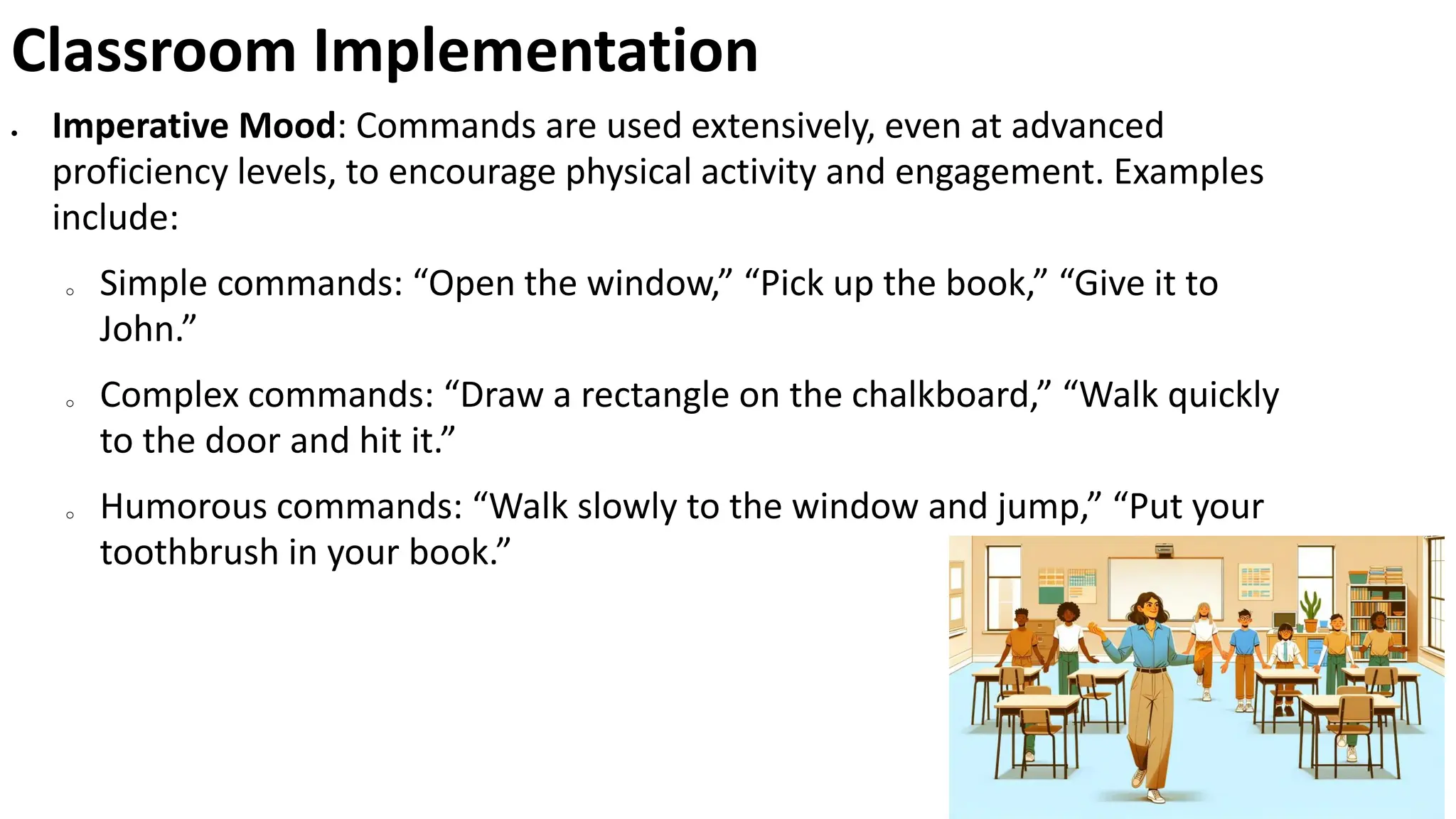 Classroom Implementation
• Imperative Mood: Commands are used extensively, even at advanced
proficiency levels, to encourage physical activity and engagement. Examples
include:
o Simple commands: “Open the window,” “Pick up the book,” “Give it to
John.”
o Complex commands: “Draw a rectangle on the chalkboard,” “Walk quickly
to the door and hit it.”
o Humorous commands: “Walk slowly to the window and jump,” “Put your
toothbrush in your book.”
 