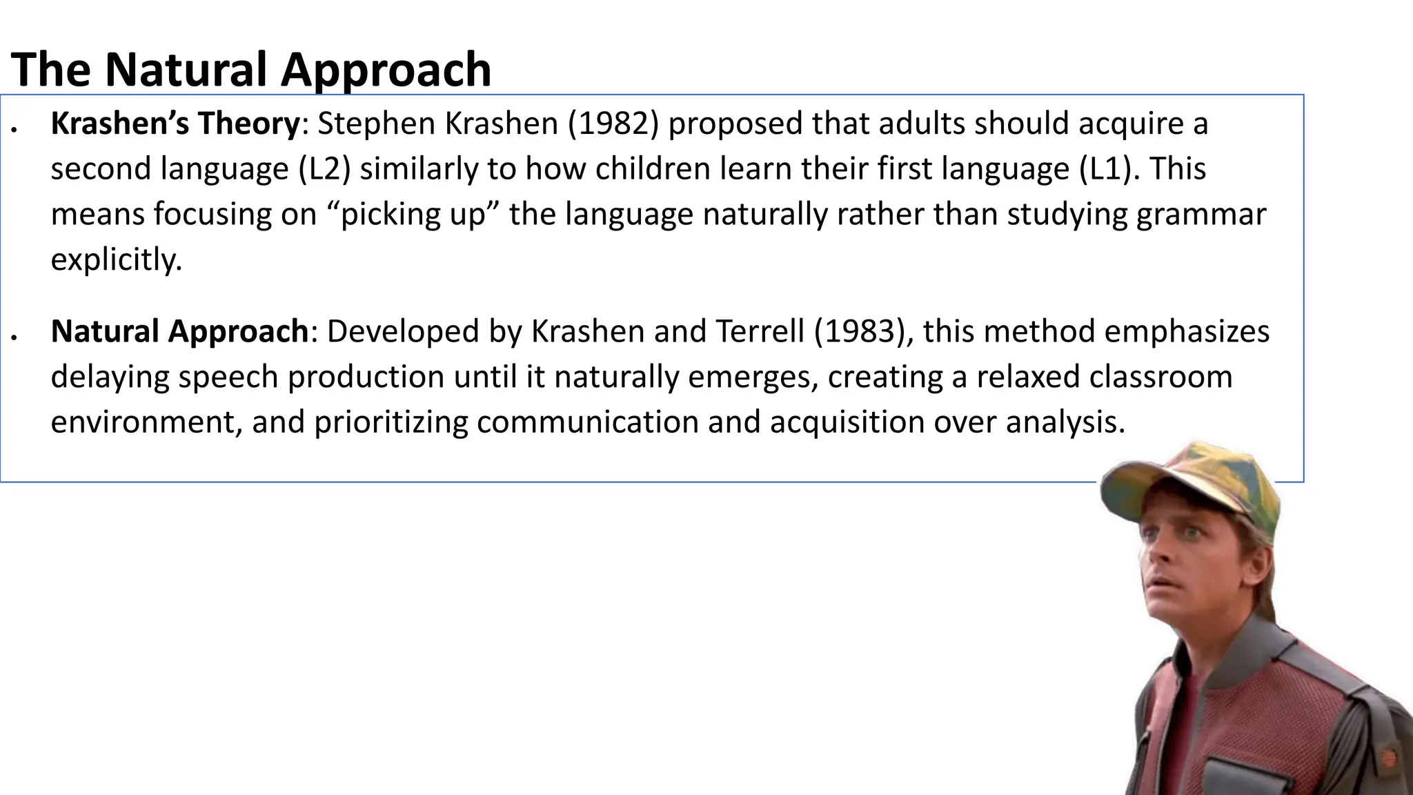 The Natural Approach
• Krashen’s Theory: Stephen Krashen (1982) proposed that adults should acquire a
second language (L2) similarly to how children learn their first language (L1). This
means focusing on “picking up” the language naturally rather than studying grammar
explicitly.
• Natural Approach: Developed by Krashen and Terrell (1983), this method emphasizes
delaying speech production until it naturally emerges, creating a relaxed classroom
environment, and prioritizing communication and acquisition over analysis.
 