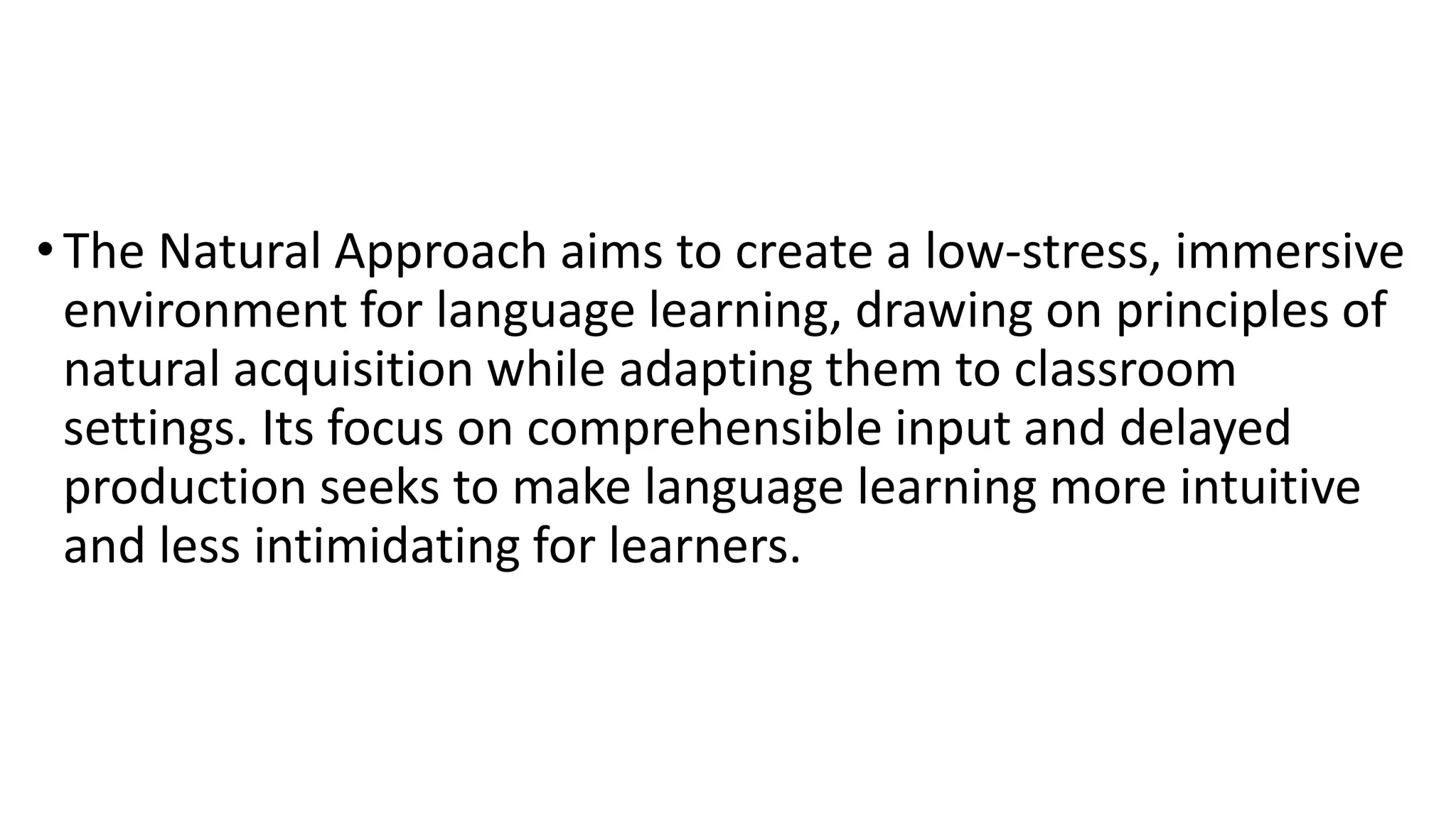 •The Natural Approach aims to create a low-stress, immersive
environment for language learning, drawing on principles of
natural acquisition while adapting them to classroom
settings. Its focus on comprehensible input and delayed
production seeks to make language learning more intuitive
and less intimidating for learners.
 