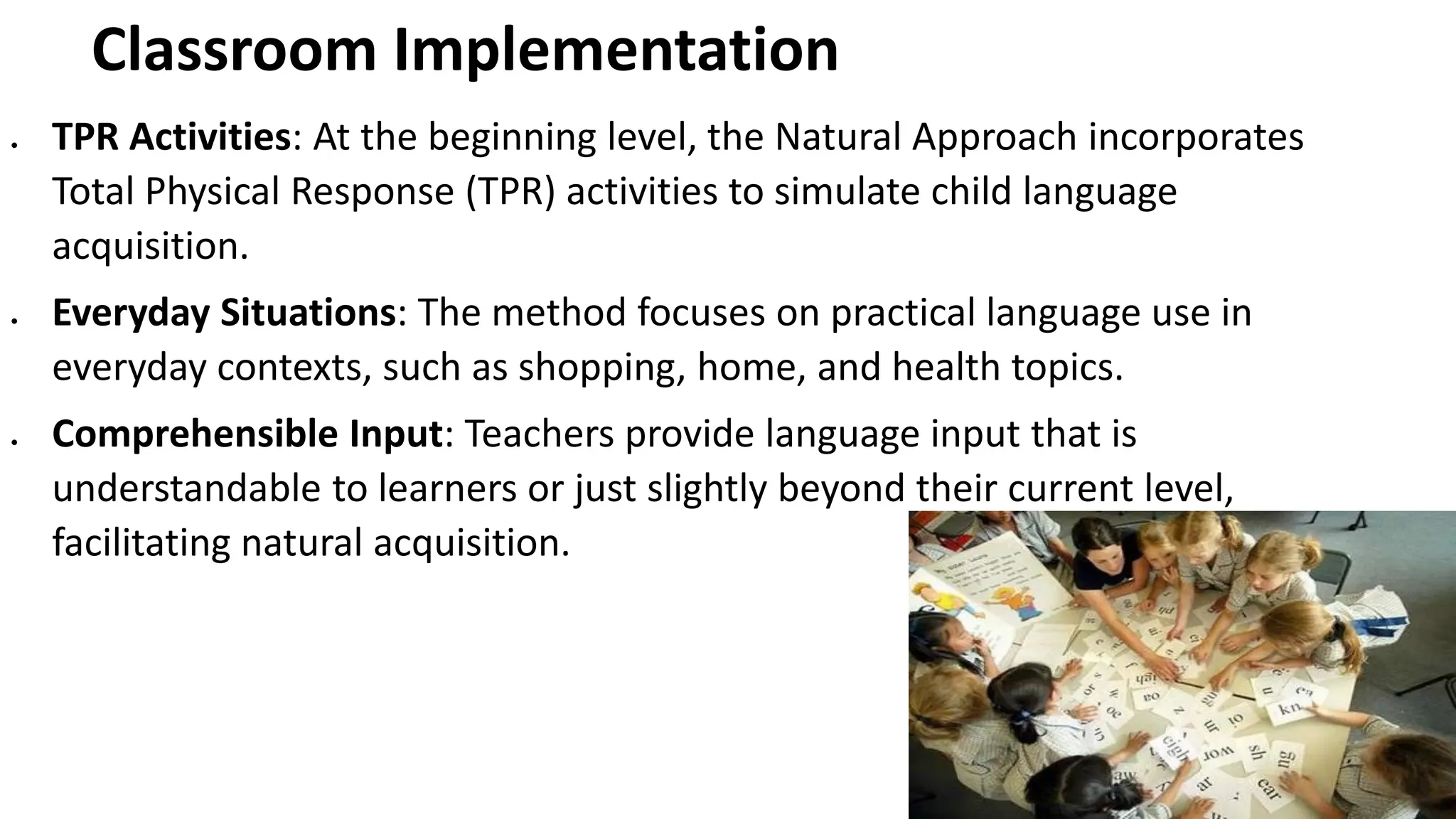 Classroom Implementation
• TPR Activities: At the beginning level, the Natural Approach incorporates
Total Physical Response (TPR) activities to simulate child language
acquisition.
• Everyday Situations: The method focuses on practical language use in
everyday contexts, such as shopping, home, and health topics.
• Comprehensible Input: Teachers provide language input that is
understandable to learners or just slightly beyond their current level,
facilitating natural acquisition.
 