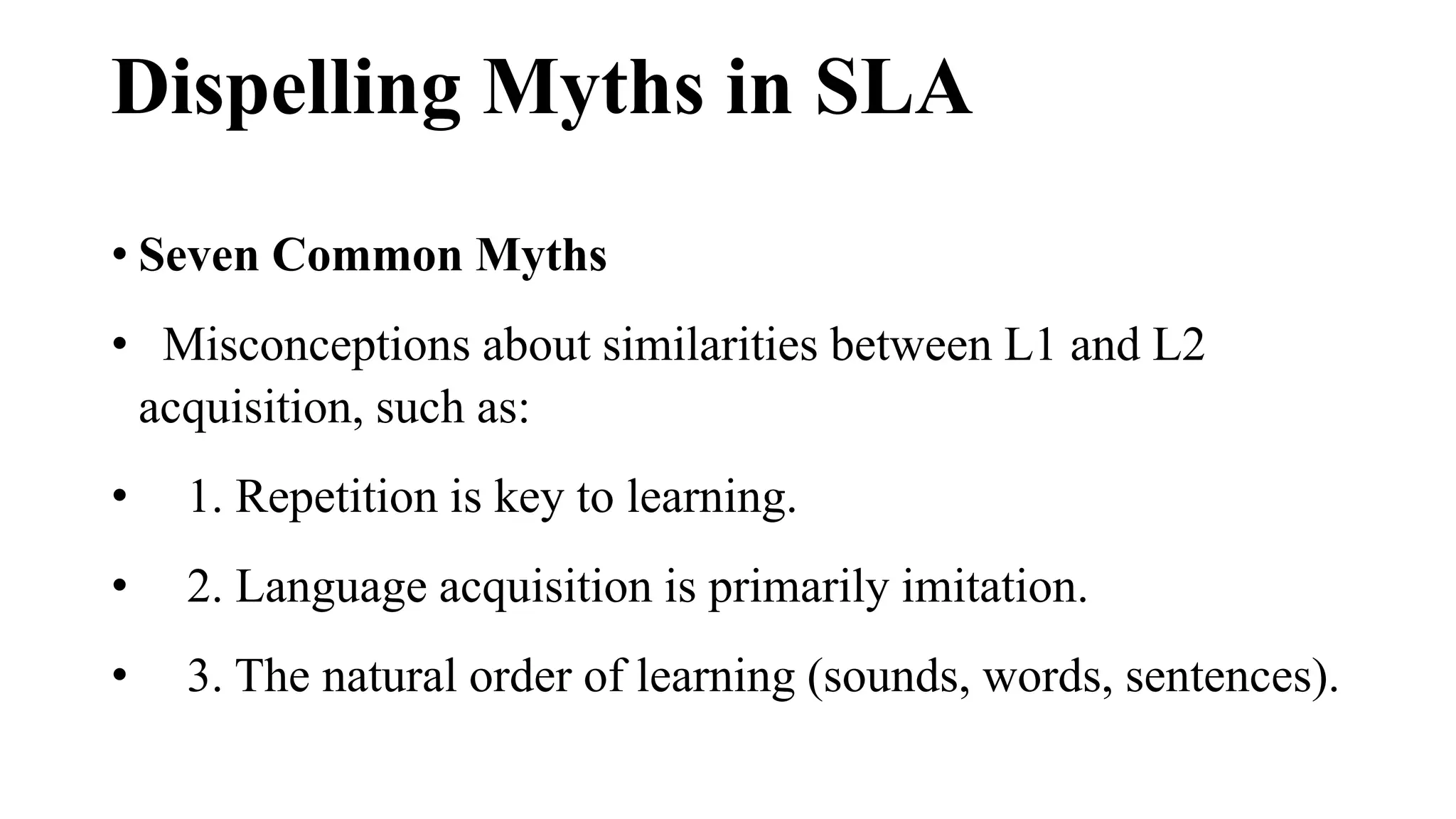 Dispelling Myths in SLA
• Seven Common Myths
• Misconceptions about similarities between L1 and L2
acquisition, such as:
• 1. Repetition is key to learning.
• 2. Language acquisition is primarily imitation.
• 3. The natural order of learning (sounds, words, sentences).
 