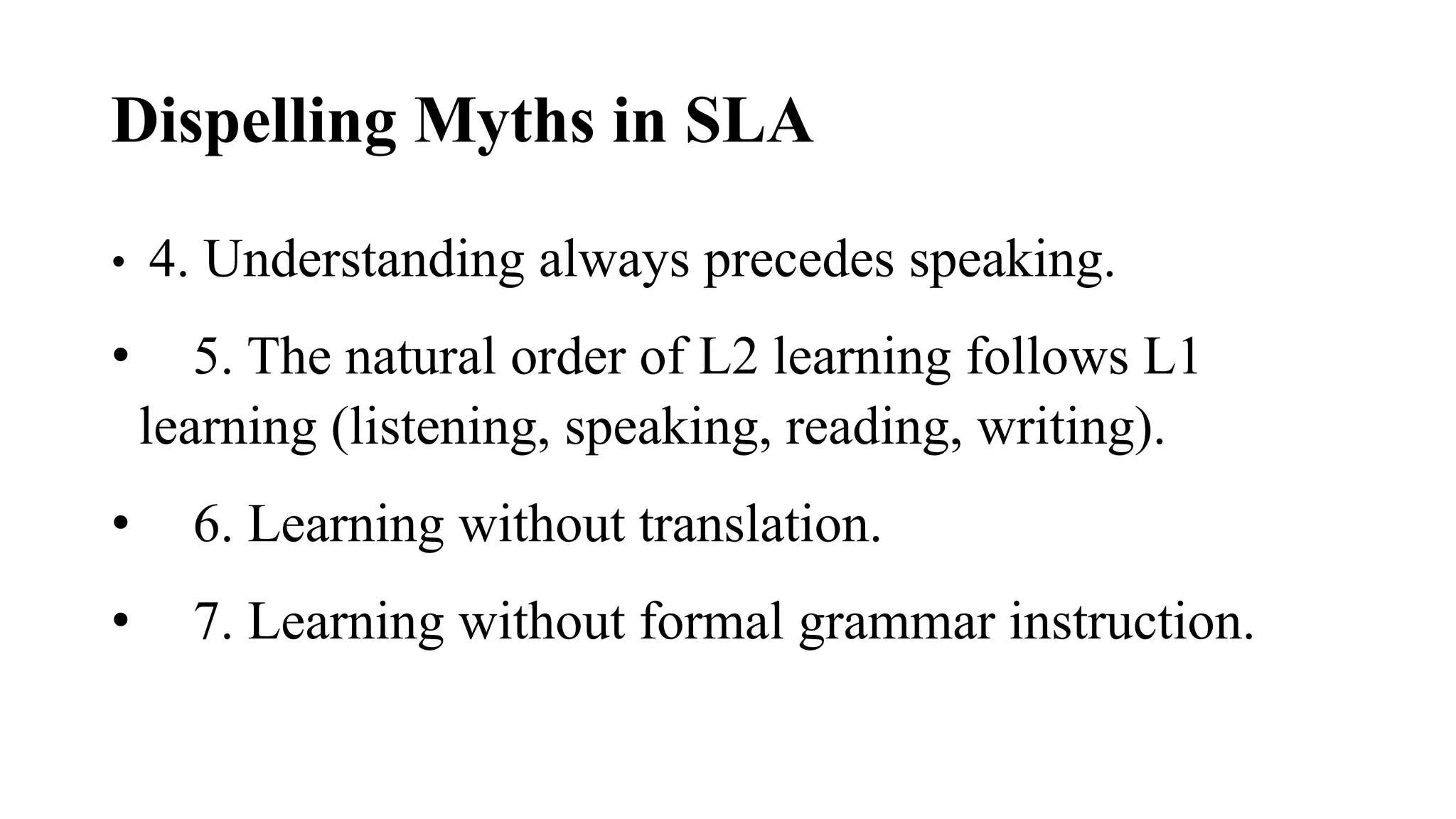 Dispelling Myths in SLA
• 4. Understanding always precedes speaking.
• 5. The natural order of L2 learning follows L1
learning (listening, speaking, reading, writing).
• 6. Learning without translation.
• 7. Learning without formal grammar instruction.
 