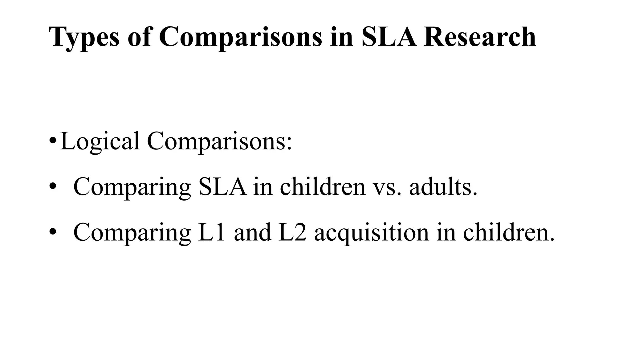 Types of Comparisons in SLA Research
•Logical Comparisons:
• Comparing SLA in children vs. adults.
• Comparing L1 and L2 acquisition in children.
 