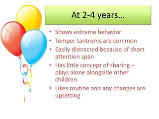 At 2-4 years…
• Shows extreme behavior
• Temper tantrums are common
• Easily distracted because of short
attention span
• ...