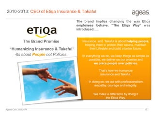 2010-2013: CEO of Etiqa Insurance & Takaful
The Brand Promise
“Humanizing Insurance & Takaful”
Insurance and Takaful is about helping people,
helping them to protect their assets, maintain
their Lifestyle and build a better future.
In everything we do, we keep things as simple as
possible, we deliver on our promise and
we place people over policies.
That's how we humanize
insurance and Takaful.
In doing so, we act with professionalism,
empathy, courage and integrity.
We make a difference by doing it
the Etiqa Way.
The brand implies changing the way Etiqa
employees behave. “The Etiqa Way” was
introduced…..
-Its about People not Policies
Ageas Club 26062014 15
 