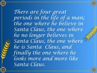 There are four great
periods in the life of a man;
the one where he believe in
Santa Claus, the one where
he no longer believes in
Santa Claus, the one where
he is Santa Claus, and
finally the one where he
looks more and more like
Santa Claus.
 