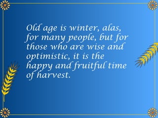Old age is winter, alas,
for many people, but for
those who are wise and
optimistic, it is the
happy and fruitful time
of harvest.
 