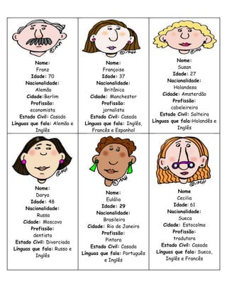 Nome:
          Nome:                         Nome:
                                                                      Susan
          Franz                       Françoise
                                                                    Idade: 27
        Idade: 70                     Idade: 37
                                                                  Nacionalidade:
      Nacionalidade:                Nacionalidade:
                                                                    Holandesa
          Alemão                       Britânica
                                                                Cidade: Amsterdão
      Cidade:Berlim              Cidade: Manchester
                                                                    Profissão:
        Profissão:                    Profissão:
                                                                   cabeleireira
        economista                    jornalista
                                                              Estado Civil: Solteira
   Estado Civil: Casado          Estado Civil: Casada
                                                           Línguas que fala:Holandês e
Línguas que fala: Alemão e    Línguas que fala: Inglês,
                                                                      Inglês
          Inglês                  Francês e Espanhol




         Nome:
                                        Nome:                        Nome
         Darya
                                        Eulália                      Cecilia
       Idade: 48
                                      Idade: 29                    Idade: 61
     Nacionalidade:
                                    Nacionalidade:               Nacionalidade:
          Russa
                                       Brasileira                    Sueca
    Cidade: Moscovo
                                Cidade: Rio de Janeiro         Cidade: Estocolmo
       Profissão:
                                      Profissão:                   Profissão:
        dentista
                                        Pintora                    tradutora
 Estado Civil: Divorciada
                                 Estado Civil: Casada         Estado Civil: Casada
Línguas que fala: Russo e
                             Línguas que fala: Português    Línguas que fala: Sueco,
         Inglês
                                       e Inglês                 Inglês e Francês
 