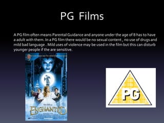 PG Films
A PG film often means Parental Guidance and anyone under the age of 8 has to have
a adult with them. In a PG film there would be no sexual content , no use of drugs and
mild bad language . Mild uses of violence may be used in the film but this can disturb
younger people if the are sensitive.
 