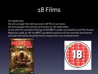 18 Films
For Adults Only
No-one younger than 18 may see an ‘18’ film in a cinema.
No-one younger than 18 may rent or buy an ‘18’ rated video.
In line with the consistent findings of the BBFC’s public consultations and The Human
Rights Act 1998, at ‘18’ the BBFC’s guideline concerns will not normally override the
principle that adults should be free to choose their own entertainment.
 