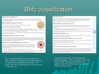 Bbfc classification

For my classifications I have chosen 12. I
have chosen 12 because this music video so
it wouldn’t be exhibited at cinemas. The
music will have swearwords in so this is why
it will be a 12.

Having this film at a 12 will make the
audience bigger. This is a main aim for the
music video. The band will want more
people to see the video and to be able to
listen to there music.

 
