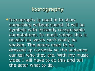 Iconography
 Iconography

is used in to show
something without sound. It will be
symbols with instantly recognisable
connotations. In music videos this is
needed as words can’t really be
spoken. The actors need to be
dressed up correctly so the audience
can tell who they are. With my music
video I will have to do this and tell
the actor what to do.

 