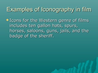 Examples of Iconography in film
 Icons

for the Western genre of films
includes ten gallon hats, spurs,
horses, saloons, guns, jails, and the
badge of the sheriff.

 
