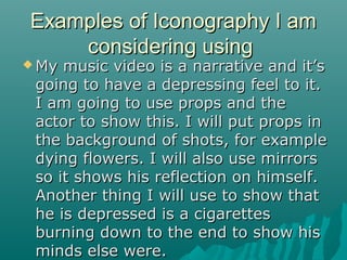 Examples of Iconography I am
considering using

 My

music video is a narrative and it’s
going to have a depressing feel to it.
I am going to use props and the
actor to show this. I will put props in
the background of shots, for example
dying flowers. I will also use mirrors
so it shows his reflection on himself.
Another thing I will use to show that
he is depressed is a cigarettes
burning down to the end to show his
minds else were.

 