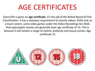 AGE CERTIFICATES 
Every film is given an age certificate. It's the job of the British Board of Film 
Classification. It has a statutory requirement to classify videos, DVDs and, to 
a lesser extent, some video games under the Video Recordings Act 2010. 
Post-apocalyptic movies are generally have age certificate of 15. This is 
because it will contain a range of violent, profanity and sexual scenes. Age 
certificate 15 
