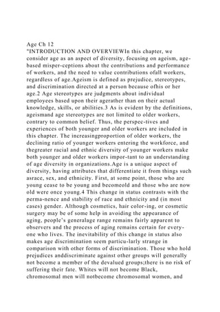 Age Ch 12
"INTRODUCTION AND OVERVIEWIn this chapter, we
consider age as an aspect of diversity, focusing on ageism, age-
based misper-ceptions about the contributions and performance
of workers, and the need to value contributions ofall workers,
regardless of age.Ageism is defined as prejudice, stereotypes,
and discrimination directed at a person because ofhis or her
age.2 Age stereotypes are judgments about individual
employees based upon their agerather than on their actual
knowledge, skills, or abilities.3 As is evident by the definitions,
ageismand age stereotypes are not limited to older workers,
contrary to common belief. Thus, the perspec-tives and
experiences of both younger and older workers are included in
this chapter. The increasingproportion of older workers, the
declining ratio of younger workers entering the workforce, and
thegreater racial and ethnic diversity of younger workers make
both younger and older workers impor-tant to an understanding
of age diversity in organizations.Age is a unique aspect of
diversity, having attributes that differentiate it from things such
asrace, sex, and ethnicity. First, at some point, those who are
young cease to be young and becomeold and those who are now
old were once young.4 This change in status contrasts with the
perma-nence and stability of race and ethnicity and (in most
cases) gender. Although cosmetics, hair color-ing, or cosmetic
surgery may be of some help in avoiding the appearance of
aging, people’s generalage range remains fairly apparent to
observers and the process of aging remains certain for every-
one who lives. The inevitability of this change in status also
makes age discrimination seem particu-larly strange in
comparison with other forms of discrimination. Those who hold
prejudices anddiscriminate against other groups will generally
not become a member of the devalued groups;there is no risk of
suffering their fate. Whites will not become Black,
chromosomal men will notbecome chromosomal women, and
 