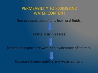 PERMEABILITY TO FLUIDS AND
WATER CONTENT
Due to acquisition of ions from oral fluids.
Crystal size increases
Reduction in pore size within the substance of enamel.
Decrease in permeability and water content
 