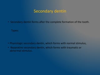 Secondary dentin
• Secondary dentin forms after the complete formation of the tooth.
Types:
• Physiologic secondary dentin, which forms with normal stimulus,
• Reparative secondary dentin, which forms with traumatic or
abnormal stimulus.
 