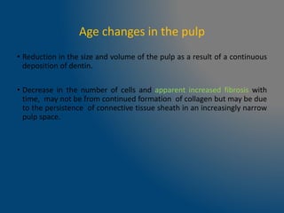 Age changes in the pulp
• Reduction in the size and volume of the pulp as a result of a continuous
deposition of dentin.
• Decrease in the number of cells and apparent increased fibrosis with
time, may not be from continued formation of collagen but may be due
to the persistence of connective tissue sheath in an increasingly narrow
pulp space.
 