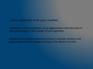 • Cellular composition of the pulp is modified.
• Fibroblasts and Odontoblasts show degeneration with decrease in
size and decrease in the number of cell organelles.
• Ultrastructural studies reveal an increase in vacuole numbers and
gradual degenerative changes leading to the absence of cells.
 