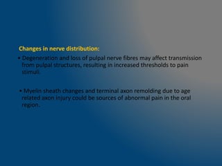 Changes in nerve distribution:
• Degeneration and loss of pulpal nerve fibres may affect transmission
from pulpal structures, resulting in increased thresholds to pain
stimuli.
• Myelin sheath changes and terminal axon remolding due to age
related axon injury could be sources of abnormal pain in the oral
region.
 