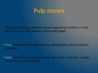 Pulp stones
• These are nodular, calcified masses appearing in either or both
the coronal or root portions of the pulp organ.
• True -Made of dentin and lined by odontoblasts ,found close to
root apex
• False -Formed from degenerating cells which mineralize, usually
found in the pulp chamber
 